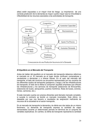 altas) están expuestas a un mayor nivel de riesgo. La importancia de una
correcta predicción de la demanda es mayor cuanto mayor sea la inmovilidad e
inflexibilidad de los recursos asociados a las actividades de transporte.



                                 Congestión
                                                       Aumentar Capacidad
          Demanda                  Exceso de
          muy Alta                 Demanda                Racionamiento


        Desequilibrio
        entre la Oferta
        y la Demanda                                    Ajuste Vía Precios

                                   Exceso de
                                   Demanda              Aumentar Demanda
            Demanda
            muy Baja
                                  Problemas
                                  Financieros

              Consecuencias de una Predicción Incorrecta de la Demanda



El Equilibrio en el Mercado del Transporte

Antes de hablar del equilibrio en el mercado del transporte debemos referirnos
al mercado en sí. El mercado es el lugar donde confluyen compradores y
vendedores a demandar y a ofrecer bienes. En el caso del mercado del
transporte, el lado del consumo se encuentra representado por los usuarios de
los diferentes modos de transporte (pasajeros y carga) y de las infraestructuras
de transporte. El lado de la oferta lo componen aquellas empresas que ofrecen
las infraestructuras y los servicios de transporte (estaciones de ferrocarriles,
estaciones de buses, aeropuertos, puertos marítimos, flotas de buses, aviones,
trenes, camiones, etc.).

Si este mercado cuenta con precios eficientes será llamado mercado completo,
si sucede lo contrario se tendrá un mercado incompleto. Este último, no
deseable por que nos llevaría a resultados de asignación ineficiente de
recursos de la sociedad en el sector transporte.

En el mercado de transporte la demanda y la oferta son dos lados de un mismo
fenómeno. La demanda de transporte expresa la cantidad de viajes
demandados durante un determinado período en términos de un conjunto de
variables explicativas. En cambio, la oferta de transporte representa la cantidad



                                                                              20
 