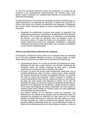 A nivel de la demanda individual el precio del transporte y el ingreso de las
personas y las características socioeconómicas del individuo tales como
genero, edad y ocupación son variables determinantes en la estimación de la
demanda de transporte.

El papel del tiempo en las decisiones individuales: El tiempo también juega un
papel importante en la demanda de transporte, el tiempo del usuario es un
insumo más dentro de la función de producción del transporte y multiplicado
por el valor unitario del tiempo genera el costo de oportunidad del usuario de
transporte.

   •   Necesidad de predicciones correctas para ajustar la capacidad: Las
       predicciones correctas son necesarias en el planeamiento de la oferta de
       transporte. Esto se debe directamente a la naturaleza no almacenable
       del servicio. Los flujos de demanda tanto de pasajeros como de
       mercancías varían a lo largo del tiempo, por consiguiente, contar con
       buenas predicciones evita tener capacidad infrautilizada o capacidad
       insuficiente que genere costos adicionales a las empresas de transporte
       y a los usuarios, respectivamente.


Factores que Determinan la Demanda de Transporte

El transporte a diferencia de otros bienes en la economía tiene una demanda
en la cual otras variables diferentes al precio y al ingreso juegan un papel
determinante. Los factores que determinan la demanda de transporte son:

   •   Características físicas: En el caso de servicios de transporte de carga.
       Productos de alto valor y bajo volumen, son movidos usualmente por
       transporte aéreo. En cambio, productos de bajo valor y grandes
       volúmenes son movidos por barco, carretera o ferrocarril.
   •   El Precio: El precio del servicio está inversamente relacionado con la
       cantidad demanda de viajes. Es decir, a menor precio, mayor cantidad
       de usuarios demandará el servicio de transporte ofrecido. Un aumento
       del nivel de precio del transporte ("tarifa") reducirá la cantidad de
       usuarios demandando dicho servicio, puesto que existe un nivel máximo
       de pago que cada usuario está dispuesto a realizar. En el caso del
       transporte de carga, el nivel de los costos de transporte también será un
       elemento en la localización de las fábricas y demás centros de trabajo.
       Si los costos de transporte son bajos comparados con otros costos, la
       empresa podrá tomar ventaja de menores costos del suelo alejándose
       de los grandes mercados urbanos.
   •   Los precios relativos de los diferentes modos de transporte: Las
       diferencias en los valores de los pasajes entre los diferentes modos de
       transporte de pasajeros se determina en gran parte por los niveles
       relativos de tarifas del ferrocarril, autobús y servicios aéreos, así como
       del costo percibido por viajar en automóvil (por ejemplo, precios de la
       gasolina, tarifas de estacionamiento, etc.). En el transporte de carga, los
       efectos de los diferentes precios son más difíciles de analizar, ya que los



                                                                                3
 