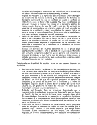 acuerdos sobre el precio y la calidad del servicio son, en la mayoría de
       los casos, confidenciales entre el transportista y el cliente.
   •   Ingreso del Pasajero: Si el ingreso de los habitantes de una cierta región
       se incrementa de manera evidente y no ocasional, la demanda de
       transporte aumentará (ya sea en cantidad de viajes, o cantidad de
       kilómetros), pues al tener más ingresos hay más posibilidades de
       comprar vehículos o realizar más viajes en el transporte público. Lo
       mismo puede decirse de toda la región, esto es, del conjunto de
       usuarios: al incrementarse de manera estable el nivel promedio de
       ingresos de la población, mayor necesidades de traslado habría de
       esperar porque la mayor disponibilidad de recursos estaría asociada con
       una mayor actividad económica y social, en general.
   •   Velocidad del Servicio: Depende del valor del tiempo de los usuarios del
       servicio de transporte. Un menor tiempo requerido para realizar el
       servicio de traslado incentivará un mayor uso por los usuarios. Una
       mayor productividad mejorará la disponibilidad de los vehículos para
       satisfacer el incremento de la demanda sin la necesidad de adquirir
       vehículos adicionales.
   •   Calidad del Servicio: En muchas ocasiones no es el precio (algo
       esencialmente cuantitativo) sino la calidad del servicio (evidentemente,
       con un fuerte componente subjetivo) que en general esté ofreciendo la
       empresa prestataria, lo que motiva que se acerquen más usuarios a
       solicitar su servicio. Los elementos que pueden entrar en consideración
       del usuario pueden ser muy variados.

Relacionado con la calidad del servicio - entre los más usuales destacan los
siguientes:

   •   Frecuencia del Servicio: La planeación del transporte tiene que asegurar
       que los tiempos de despacho o los tiempos de arribo programados sean
       los más cercanamente posible a lo que espera el usuario. Si el servicio
       es poco frecuente y no se conoce con anticipación el horario de
       despacho y arribo los usuarios pueden experimentar mayores tiempos
       de espera. En casos en que no se puedan programar los tiempos de
       despacho y de arribo de acuerdo con la demanda y la oferta de
       transporte se puede asumir el criterio de que el tiempo de espera de un
       usuario es, en promedio, la mitad del intervalo de paso que se
       mantengan entre dos servicios consecutivos.
   •   Estándar del Servicio: Este se encuentra determinado por el
       mantenimiento de estándares o normas de desempeño que son fijados
       en función del tipo de servicio (primera clase, segunda clase, etc.).
       Dichos estándares deben estar en concordancia con el nivel de vida de
       las personas. Si la empresa desea atraer la demanda de usuarios, este
       resulta un punto crucial a tomar en cuenta en el planeamiento de los
       servicios de transporte.
   •   Comodidad del Servicio: Tiene que ver con el nivel de confort que puede
       tener el pasajero al momento de viajar. Se toma en cuenta que el
       pasajero vaya sentado y con cierta amplitud, que tenga buena
       visibilidad, buena disponibilidad de aire limpio, una temperatura
       regulada, un ascenso y descenso fácil y otros aspectos relacionados con


                                                                               4
 