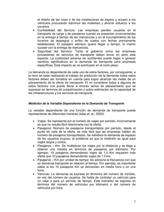 el diseño de las rutas o de las instalaciones de espera y acceso a los
       vehículos procurando disminuir las molestias y ahorrar esfuerzo a los
       usuarios.
   •   Confiabilidad del Servicio: Las empresas pierden usuarios en el
       transporte de carga y de pasajeros cuando se presentan inconvenientes
       en la entrega a tiempo de las mercancías y en el incumplimiento de los
       horarios de despegue y arribo de vuelos con fechas previamente
       establecidas. El pasajero siempre quiere llegar a tiempo, lo mismo
       sucede con la entrega de mercancías.
   •   Seguridad del Servicio: Tanto el gobierno como las empresas
       proveedoras de servicios de transporte deben tomar en serio este
       aspecto. La publicidad adversa de accidentes puede llagar a generar
       cambios significativos en la demanda de transporte para empresas
       específicas. Este impacto se ve acentuado en el corto plazo.

La demanda es dependiente de cada uno de estos factores, por consiguiente, a
la hora de estar realizando el trabajo de predicción de la demanda todos estos
factores deben ser tomados en cuenta para lograr alcanzar las metas de un
planeamiento de la oferta de transporte. El no considerar todos a algunos de
estos factores nos puede llevar a errores serios de planeamiento que se
expresan en términos de subestimación o sobre estimación de la capacidad de
las infraestructuras y los servicios de transporte.


Medición de la Variable Dependiente en la Demanda de Transporte

La variable dependiente de una función de demanda de transporte puede
representarse de diferentes maneras (Islas et. al., 2002):

   •   Viajes: Se representa por el número de viajes por período, inconveniente
       es que no resulta fácil relacionarla con la oferta.
   •   Pasajeros: Número de pasajeros transportados por período, desde el
       punto de vista de la oferta, es más fácil que las empresas hablen de
       número de pasajeros transportados. Se satisface la demanda de espacio
       de los usuarios (cupos), el problema es que la medición es igual para
       viajes largos y cortos.
   •   Pasajeros – Km: Se multiplican los viajes por la distancia y se llega a
       obtener una medida en términos de pasajeros por kilómetro. Por
       ejemplo, 10 pasajeros demandando viajes de 1.5 Km requieren más
       oferta que 10 pasajeros demandando viajes de 1.0 km.
   •   Pasajeros – Km por unidad de tiempo: Se adiciona la frecuencia con que
       se demanda transporte en relación al tiempo. Por ejemplo, es importante
       saber si los 10 pasajeros Km se demandan en media hora o en una
       hora.
   •   Vehículo: La demanda se expresa en términos del número de móviles,
       en vez del número de usuarios. Se habla de contratar un vehículo para
       un viaje o para un período de tiempo. Este indicador se expresa en
       términos del número de vehículos por kilómetro o del número de
       vehículos por hora.



                                                                             5
 