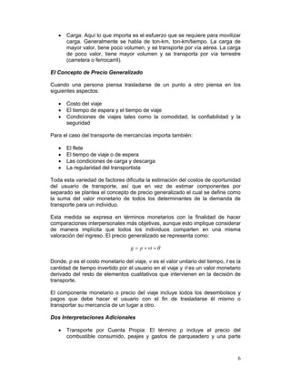 •   Carga: Aquí lo que importa es el esfuerzo que se requiere para movilizar
       carga. Generalmente se habla de ton-km, ton-km/tiempo. La carga de
       mayor valor, tiene poco volumen, y se transporte por vía aérea. La carga
       de poco valor, tiene mayor volumen y se transporta por vía terrestre
       (carretera o ferrocarril).

El Concepto de Precio Generalizado

Cuando una persona piensa trasladarse de un punto a otro piensa en los
siguientes aspectos:

   •   Costo del viaje
   •   El tiempo de espera y el tiempo de viaje
   •   Condiciones de viajes tales como la comodidad, la confiabilidad y la
       seguridad

Para el caso del transporte de mercancías importa también:

   •   El flete
   •   El tiempo de viaje o de espera
   •   Las condiciones de carga y descarga
   •   La regularidad del transportista

Toda esta variedad de factores dificulta la estimación del costos de oportunidad
del usuario de transporte, así que en vez de estimar componentes por
separado se plantea el concepto de precio generalizado el cual se define como
la suma del valor monetario de todos los determinantes de la demanda de
transporte para un individuo.

Esta medida se expresa en términos monetarios con la finalidad de hacer
comparaciones interpersonales más objetivas, aunque esto implique considerar
de manera implícita que todos los individuos comparten en una misma
valoración del ingreso. El precio generalizado se representa como:

                                   g = p + vt + θ

Donde, p es el costo monetario del viaje, v es el valor unitario del tiempo, t es la
cantidad de tiempo invertido por el usuario en el viaje y θ es un valor monetario
derivado del resto de elementos cualitativos que intervienen en la decisión de
transporte.

El componente monetario o precio del viaje incluye todos los desembolsos y
pagos que debe hacer el usuario con el fin de trasladarse él mismo o
transportar su mercancía de un lugar a otro.

Dos Interpretaciones Adicionales

   •   Transporte por Cuenta Propia: El término p incluye el precio del
       combustible consumido, peajes y gastos de parqueadero y una parte



                                                                                  6
 