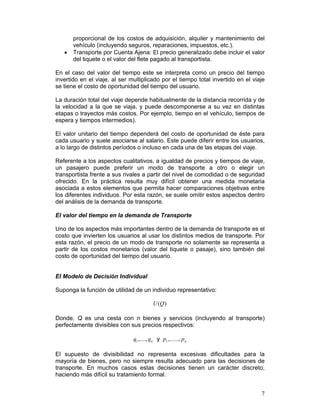 proporcional de los costos de adquisición, alquiler y mantenimiento del
       vehículo (incluyendo seguros, reparaciones, impuestos, etc.).
   •   Transporte por Cuenta Ajena: El precio generalizado debe incluir el valor
       del tiquete o el valor del flete pagado al transportista.

En el caso del valor del tiempo este se interpreta como un precio del tiempo
invertido en el viaje, al ser multiplicado por el tiempo total invertido en el viaje
se tiene el costo de oportunidad del tiempo del usuario.

La duración total del viaje depende habitualmente de la distancia recorrida y de
la velocidad a la que se viaja, y puede descomponerse a su vez en distintas
etapas o trayectos más costos. Por ejemplo, tiempo en el vehículo, tiempos de
espera y tiempos intermedios).

El valor unitario del tiempo dependerá del costo de oportunidad de éste para
cada usuario y suele asociarse al salario. Este puede diferir entre los usuarios,
a lo largo de distintos períodos o incluso en cada una de las etapas del viaje.

Referente a los aspectos cualitativos, a igualdad de precios y tiempos de viaje,
un pasajero puede preferir un modo de transporte a otro o elegir un
transportista frente a sus rivales a partir del nivel de comodidad o de seguridad
ofrecido. En la práctica resulta muy difícil obtener una medida monetaria
asociada a estos elementos que permita hacer comparaciones objetivas entre
los diferentes individuos. Por esta razón, se suele omitir estos aspectos dentro
del análisis de la demanda de transporte.

El valor del tiempo en la demanda de Transporte

Uno de los aspectos más importantes dentro de la demanda de transporte es el
costo que invierten los usuarios al usar los distintos medios de transporte. Por
esta razón, el precio de un modo de transporte no solamente se representa a
partir de los costos monetarios (valor del tiquete o pasaje), sino también del
costo de oportunidad del tiempo del usuario.


El Modelo de Decisión Individual

Suponga la función de utilidad de un individuo representativo:

                                          U (Q )

Donde, Q es una cesta con n bienes y servicios (incluyendo al transporte)
perfectamente divisibles con sus precios respectivos:

                               q1 ,...., qn y p1 ,......, p n

El supuesto de divisibilidad no representa excesivas dificultades para la
mayoría de bienes, pero no siempre resulta adecuado para las decisiones de
transporte. En muchos casos estas decisiones tienen un carácter discreto,
haciendo más difícil su tratamiento formal.


                                                                                  7
 