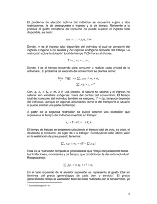 El problema de elección óptima del individuo se encuentra sujeto a dos
restricciones, la de presupuesto o ingreso y la de tiempo. Referente a la
primera el gasto monetario en consumo no puede superar el ingreso total
disponible, es decir:

                                   p1q1 + ...... + pn qn ≤ m

Donde, m es el ingreso total disponible del individuo el cual se compone del
ingreso exógeno o no salarial y del ingreso endógeno derivado del trabajo. La
restricción sobre la dotación total de tiempo T (24 horas al día) es:

                                     T = t w + t1 + .... + t n

Donde, ti es el tiempo requerido para consumir o realizar cada unidad de la
actividad i. El problema de elección del consumidor se plantea como:

                           Max U (Q ) s.a ∑in=1 pi qi ≤ m0 + vt w
                             x

                                               ∑in=1 ti qi + t w = T

Con, qi, pi, ti, tw, v, m0 ≥ 0. Los precios, el salario no salarial y el ingreso no
salarial son variables exógenas, fuera del control del consumidor. El tiempo
total del consumo del individuo también es exógeno, Ti = tiqi, tampoco depende
del individuo, aunque en algunas actividades como la del transporte el usuario
si puede afectar una parte del tiempo.

A partir de la segunda restricción se puede obtener una expresión que
represente al tiempo del individuo invertido en trabajo:

                                   t w = T − (T1 + ... + Tn )

El tiempo de trabajo se determina calculando el tiempo total de ocio, es decir, el
destinado al consumo, en lugar de ir a trabajar. Sustituyendo este último valor
en la restricción de presupuesto tenemos:

                             ∑in=1 pi qi ≤ m0 + v (T − ∑in=1 ti qi )

Esta es la restricción completa o generalizada que refleja conjuntamente todas
las limitaciones, monetarias y de tiempo, que condicionan la decisión individual.
Reagrupando:

                                 ∑in=1 ( pi + vti )qi ≤ vT + m0

En el lado izquierdo de la anterior expresión se representa el gasto total en
términos del precio generalizado de cada bien o servicio1. El precio
generalizado refleja la valoración total del bien realizado por el consumidor, ya
1
    Asumiendo que θ = 0.


                                                                                 8
 