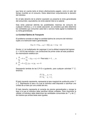 que tiene en cuenta tanto el dinero efectivamente pagado, como el valor del
tiempo invertido en el consumo. Estos determinan conjuntamente la decisión
del individuo.

En el lado derecho de la anterior expresión se presenta la renta generalizada
del consumidor, equivalente a la renta salarial más la no salarial.

Esta renta potencial delimita las posibilidades máximas de consumo de
cualquier individuo y, si no existe saturación, se considera que éste determina
las cantidades que consumen cada bien o servicio hasta agotar la totalidad de
su renta generalizada.

La Cantidad Óptima de Transporte

El problema consiste en elegir la cantidad óptima de consumo del individuo
sujeto a la restricción total o generalizada.

                      L( q, λ ) = U ( q1 ,..., qn ) − λ [ ∑in=1 ( pi + vti )qi − m ]

Donde, L(.) el multiplicador de Lagrange (λ) es la utilidad marginal del ingreso
(λ = ∂U/∂m) del individuo. Las condiciones de primer orden de este problema
de maximización estática son:

   ∂L        ∂U
1.     =0⇒          − λ ( pi + vti ) = 0 Para todo i = 1, …, n.
   ∂qi       ∂qi
   ∂L
2.     = 0 ⇒ ∑in=1 ( pi + vti )qi − m = 0
   ∂λ

Despejando lambda de las C.P.O e igualando, para cualquier actividad “i” “j”,
tenemos:

                                        ∂U ∂qi    p + vti
                                                = i
                                        ∂U ∂q j  p j + vt j

El lado izquierdo representa, representa la tasa marginal de sustitución entre “i”
y “j”. Representa la tasa a la cual el individuo está dispuesto a sacrificar una
unidad de un bien por una unidad del otro.

El lado derecho representa el cociente de precios generalizados y recoge la
tasa a la que el individuo debe sacrificar dichas unidades. Para maximizar la
utilidad, el individuo debe determinar las cantidades consumidas de “i” y de “j”,
de manera que ambas tasas sean iguales.




                                                                                       9
 