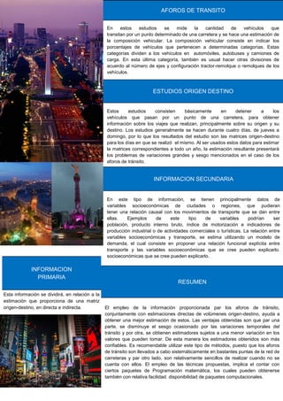 Esta información se dividirá, en relación a la
estimación que proporciona de una matriz
origen-destino, en directa e indirecta.
INFORMACION
PRIMARIA
En estos estudios se mide la cantidad de vehículos que
transitan por un punto determinado de una carretera y se hace una estimación de
la composición vehicular. La composición vehicular consiste en indicar los
porcentajes de vehículos que pertenecen a determinadas categorías. Estas
categorías dividen a los vehículos en automóviles, autobuses y camiones de
carga. En esta última categoría, también es usual hacer otras divisiones de
acuerdo al número de ejes y configuración tractor-remolque o remolques de los
vehículos.
AFOROS DE TRANSITO
Estos estudios consisten básicamente en detener a los
vehículos que pasan por un punto de una carretera, para obtener
información sobre los viajes que realizan, principalmente sobre su origen y su
destino. Los estudios generalmente se hacen durante cuatro días, de jueves a
domingo, por lo que los resultados del estudio son las matrices origen-destino
para los días en que se realizó el mismo. Al ser usados estos datos para estimar
la matrices correspondientes a todo un año, la estimación resultante presentará
los problemas de variaciones grandes y sesgo mencionados en el caso de los
aforos de tránsito.
ESTUDIOS ORIGEN DESTINO
En este tipo de información, se tienen principalmente datos de
variables socioeconómicas de ciudades o regiones, que pudieran
tener una relación causal con los movimientos de transporte que se dan entre
ellas. Ejemplos de este tipo de variables podrían ser
población, producto interno bruto, índice de motorización e indicadores de
producción industrial o de actividades comerciales o turísticas. La relación entre
variables socioeconómicas y transporte, se estima utilizando un modelo de
demanda, el cual consiste en proponer una relación funcional explícita entre
transporte y las variables socioeconómicas que se cree pueden explicarlo.
socioeconómicas que se cree pueden explicarlo.
INFORMACION SECUNDARIA
El empleo de la información proporcionada par los aforos de tránsito,
conjuntamente con estimaciones directas de volúmenes origen-destino, ayuda a
obtener una mejor estimación de estos. Las ventajas obtenidas son que par una
parte, se disminuye el sesgo ocasionado por las variaciones temporales del
tránsito y por otra, se obtienen estimadores sujetos a una menor variación en los
valores que pueden tomar. De esta manera los estimadores obtenidos son más
confiables. Es recomendable utilizar este tipo de métodos, puesto que los aforos
de tránsito son llevados a cabo sistemáticamente en bastantes puntas de la red de
carreteras y par otro lado, son relativamente sencillos de realizar cuando no se
cuenta con ellos. El empleo de las técnicas propuestas, implica el contar con
ciertos paquetes de Programación matemática, los cuales pueden obtenerse
también con relativa facilidad. disponibilidad de paquetes computacionales.
RESUMEN
 