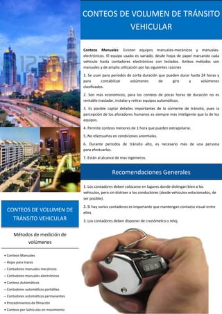 CONTEOS DE VOLUMEN DE
TRÁNSITO VEHICULAR
• Conteos Manuales
– Hojas para trazos
– Contadores manuales mecánicos
– Contadores manuales electrónicos
• Conteos Automáticos
– Contadores automáticos portátiles
– Contadores automáticos permanentes
• Procedimientos de filmación
• Conteos por Vehículos en movimiento
Métodos de medición de
volúmenes
Conteos Manuales: Existen equipos manuales-mecánicos y manuales-
electrónicos. El equipo usado es variado; desde hojas de papel marcando cada
vehículo hasta contadores electrónicos con teclados. Ambos métodos son
manuales y de amplia utilización por las siguientes razones
1. Se usan para periodos de corta duración que pueden durar hasta 24 horas y
para contabilizar volúmenes de giro y volúmenes
clasificados.
2. Son más económicos, para los conteos de pocas horas de duración no es
rentable trasladar, instalar y retirar equipos automáticos.
3. Es posible captar detalles importantes de la corriente de tránsito, pues la
percepción de los aforadores humanos es siempre mas inteligente que la de los
equipos.
4. Permite conteos menores de 1 hora que pueden extrapolarse.
5. No efectuarlos en condiciones anormales.
6. Durante periodos de tránsito alto, es necesario más de una persona
para efectuarlos.
7. Están al alcance de mas ingenieros.
CONTEOS DE VOLUMEN DE TRÁNSITO
VEHICULAR
1. Los contadores deben colocarse en lugares donde distingan bien a los
vehículos, pero sin distraer a los conductores (desde vehículos estacionados, de
ser posible).
2. Si hay varios contadores es importante que mantengan contacto visual entre
ellos.
3. Los contadores deben disponer de cronómetro o reloj.
Recomendaciones Generales
 