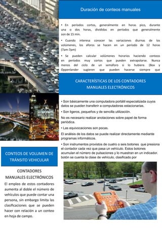 El empleo de estos contadores
aumenta al doble el número de
vehículos que puede contar una
persona, sin embargo limita las
clasificaciones que se pueden
hacer con relación a un conteo
en hoja de campo.
CONTADORES
MANUALES ELECTRÓNICOS
CONTEOS DE VOLUMEN DE
TRÁNSITO VEHICULAR
• En períodos cortos, generalmente en horas pico, durante
una o dos horas, divididas en períodos que generalmente
son de 15 min.
• Cuando interesa conocer las variaciones diurnas de los
volúmenes, los aforos se hacen en un período de 12 horas
(7am-7pm)
• Se pueden calcular volúmenes horarios haciendo conteos
en períodos muy cortos que pueden extrapolarse. Nunca
menos del ciclo de un semáforo si lo hubiere. (Box y
Oppenlander sugieren que pueden hacerse siempre que
Duración de conteos manuales
• Son básicamente una computadora portátil especializada cuyos
datos se pueden transferir a computadoras estacionarias.
• Son ligeros, pequeños y de sencilla utilización.
No es necesario realizar anotaciones sobre papel de forma
periódica.
• Las equivocaciones son pocas.
El análisis de los datos se puede realizar directamente mediante
programas informáticos.
• Son instrumentos provistos de cuatro o seis botones que presiona
el contador cada vez que pasa un vehículo. Estos botones
acumulan el número de pulsaciones y lo muestran en un indicador.
botón se cuenta la clase de vehículo, clasificado por
CARACTERÍSTICAS DE LOS CONTADORES
MANUALES ELECTRÓNICOS
 
