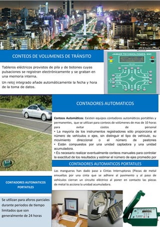 Tableros eléctricos provistos de pila y de botones cuyas
pulsaciones se registran electrónicamente y se graban en
una memoria interna.
Un reloj integrado añade automáticamente la fecha y hora
de la toma de datos.
CONTEOS DE VOLUMENES DE TRÁNSITO
Conteos Automáticos: Existen equipos contadores automáticos portátiles y
permanentes, que se utilizan para conteos de volúmenes de mas de 10 horas
para evitar costos de personal
• La mayoría de los instrumentos registradores sólo proporciona el
número de vehículos o ejes, sin distinguir el tipo de vehículo, su
movimiento direccional o el número de peatones
• Están compuestos por una unidad captadora y una unidad
acumuladora.
• Es necesario realizar eventualmente conteos manuales para controlar
la exactitud de los resultados y estimar el número de ejes promedio por
CONTADORES AUTOMATICOS
Se utilizan para aforos parciales
durante periodos de tiempo
limitados que son
generalmente de 24 horas
CONTADORES AUTOMATICOS
PORTATILES
Las mangueras han dado paso a Cintas Interruptoras (Piezas de metal
envueltas por una cinta que se adhiere al pavimento y al paso de
vehículos cierran un circuito eléctrico al poner en contacto las piezas
de metal lo acciona la unidad acumuladora.
CONTADORES AUTOMATICOS PORTATILES
 
