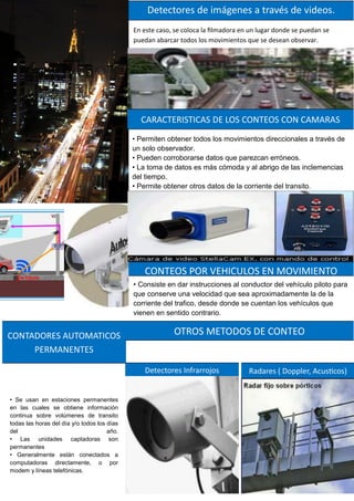 En este caso, se coloca la filmadora en un lugar donde se puedan se
puedan abarcar todos los movimientos que se desean observar.
Detectores de imágenes a través de videos.
• Se usan en estaciones permanentes
en las cuales se obtiene información
continua sobre volúmenes de transito
todas las horas del día y/o todos los días
del año.
• Las unidades captadoras son
permanentes
• Generalmente están conectados a
computadoras directamente, o por
modem y líneas telefónicas.
CONTADORES AUTOMATICOS
PERMANENTES
• Permiten obtener todos los movimientos direccionales a través de
un solo observador.
• Pueden corroborarse datos que parezcan erróneos.
• La toma de datos es más cómoda y al abrigo de las inclemencias
del tiempo.
• Permite obtener otros datos de la corriente del transito.
CARACTERISTICAS DE LOS CONTEOS CON CAMARAS
• Consiste en dar instrucciones al conductor del vehículo piloto para
que conserve una velocidad que sea aproximadamente la de la
corriente del trafico, desde donde se cuentan los vehículos que
vienen en sentido contrario.
CONTEOS POR VEHICULOS EN MOVIMIENTO
OTROS METODOS DE CONTEO
Detectores Infrarrojos Radares ( Doppler, Acusticos)
 