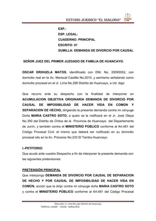                                          EXP.: <br />                                         ESP. LEGAL: <br />                                         CUADERNO: PRINCIPAL <br />                                         ESCRITO: 01 <br />                                         SUMILLA: DEMANDA DE DIVORCIO POR CAUSAL<br /> SEÑOR JUEZ DEL PRIMER JUZGADO DE FAMILIA DE HUANCAYO.<br />OSCAR ORIHUELA MATOS, identificado con DNI. No. 20095552, con domicilio real en la Av. Mariscal Castilla No.2010, y asimismo señalando como domicilio procesal en el Jr. Lima No.290 Distrito de Huancayo, a Ud. digo: <br />Que recurro ante su despacho con la finalidad de interponer en ACUMULACION OBJETIVA ORIGINARIA DEMANDA DE DIVORCIO POR CAUSAL DE IMPOSIBILIDAD DE HACER VIDA EN COMÚN Y SEPARACION DE HECHO, dirigiendo la presente demanda contra mi cónyuge Doña MARIA CASTRO SOTO, a quien se le notificará en el Jr. José Olaya No.350 del Distrito de Chilca de la  Provincia de Huancayo  del Departamento de Junín, y también contra el MINISTERIO PÚBLICO conforme al Art.481 del Código Procesal Civil, el mismo que deberá ser notificado en su domicilio procesal sito en la Av. Próceres No.233 El Tambo-Huancayo.<br />I.-PETITORIO: <br />Que acudo ante vuestro Despacho a fin de interponer la presente demanda con las siguientes pretensiones:   <br />PRETENSIÓN PRINCIPAL<br />Que interpongo DEMANDA DE DIVORCIO POR CAUSAL DE SEPARACION DE HECHO Y POR CAUSAL DE IMPOSIBILIDAD DE HACER VIDA EN COMÚN, acción que la dirijo contra mi cónyuge doña MARIA CASTRO SOTO y contra el MINISTERIO PÚBLICO conforme al Art.481 del Código Procesal Civil, a fin de que el Órgano Jurisdiccional declare la disolución del vínculo matrimonial existente entre ambos. <br />  <br />PRETENSIONES ACCESORIOS <br />EXONERACION DE ALIMENTOS.<br />Solicito se me exonere de la prestación alimenticia que le corresponde a la demandada equivalente al 40% del haber mensual, toda vez que es una mujer joven de 40 años, sin incapacidad ni absoluta ni relativa, sin cargas familiares por lo que bien puede trabajar. <br />LIQUIDACIÓN DE LA SOCIEDAD DE GANANCIALES. <br />Solicito la  División y Partición, declarándose el 50% de derechos y acciones del bien inmueble ubicado en el Jr. José Gálvez No.222 Distrito Provincia de Huancayo, del Departamento de Junin, Inscrito en el Registro de la Propiedad Inmueble con Código de Predio Nº P01048875. <br />III.- FUNDAMENTOS DE HECHO: <br />RESPECTO A LA PRETENSIÓN PRINCIPAL.<br />1.- Que, el demandante contrajo matrimonio con la demandada Doña ROSARIO CASAS SOTO el día 28 de Julio  de 2000  por ante la Municipalidad de Huancayo. <br />2.- Que desde los primeros años de nuestra vida conyugal e incluso desde antes de casarnos la demandada no supo prodigarme cariño y afecto sincero, por el contrario fue el recurrente el que siempre brindó comprensión, cariño y estimación, persistiendo con la esperanza que un día cambiaría y me llegaría a querer, pues ya percibía sus desprecios, su desdén e indiferencia. <br />3.- Con los años la situación empeoró, las discusiones eran constantes, lo cual provoco que las ofensas sean mutuas, llegando la demandada en el año 2003 al extremo de mantener relaciones sexuales con un sujeto de nombre ROBERTO BELLIDO CASTRO el mismo en el que deposité mi confianza y apadriné, a su menor hijo por lo que confiado le permití el acercamiento con mi familia, mientras yo me dedicaba a trabajar en mi centro laboral, sin pensar que la demandada infiel aprovechaba mi ausencia para acostarse con el mencionado sujeto y cuando descubrí dicha relación por intermedio de otras personas allegadas y vecinos, la demandada no dudó en aceptarlo aduciendo que jamás me amó y que además yo era viejo y que sólo se casó por necesidad conmigo.<br />4.- Durante nuestra vida marital fueron varias las ocasiones en las que la demandada adoptó conductas reprochables, tal es así que me agredió en varias oportunidades delante de mi familia y amigos, en los compromisos sociales a los que asistíamos, y en los que siempre andaba disgustada por andar conmigo, su nivel cultural tal vez no le permitía comprender que sus conductas eran inapropiadas, pues tan solo tiene secundaria incompleta.  <br />5.- Desde el 20 de Febrero del año 2003, el recurrente no hace vida en común con la demandada, por cuanto  debido a su infidelidad la parte demandada opto por Abandonar el hogar conyugal., es así que a la fecha de interposición de la presente acción son mas de 08 años de separación de hecho que llevo con la parte demandada, la misma que queda corroborada por la Denuncia Policial que realice en su debida oportunidad ante la Comisaria de Huancayo por ABANDONO DE HOGAR.<br />6.- Señor Juez, por lo expuesto también es de concluirse que este matrimonio es completamente ficticio y por lo tanto ES IMPOSIBLE HACER VIDA EN COMÚN con la demandada, dado a que en este matrimonio jamás existió ni existirán los pilares fundamentales del matrimonio como son: el amor, la comprensión, el respeto mutuo y la cohabitación, muy por el contrario al no haber existido respeto, dicho matrimonio jamás tuvo un norte como institución, convirtiéndose sólo en una realidad sobre el papel, es decir es un matrimonio ficticio que sólo genera problemas de diversa índole como psicológicos en lo que respecta al desarrollo emocional de las personas, económicos por la vigencia de la sociedad de gananciales en la práctica disfuncional, y a todas luces absurda; y sociales, porque distorsiona el concepto de familia. Es injusto que tenga que vivir bajo un mismo “techo legal” con alguien que nunca me quiso y que sin embargo debo mantenerme atado a ello por razones nobles y en contra de mi voluntad. <br />7.- Que por último debo decir, que esta incompatibilidad de caracteres, es completamente manifiesta y permanente plasmado en todos los procesos judiciales y en cada uno de los actos que realiza la demandada lo cual nos lleva a concluir que definitivamente es IMPOSIBLE HACER VIDA COMÚN.   <br />RESPECTOS A LAS PRETENSIONES ACCESORIAS: <br />EXONERACION DE ALIMENTOS<br />1.- Señor Juez, en el año 2003, la demandada interpuso una DEMANDA DE ALIMENTOS,  la misma que se desarrollo en el Primer Juzgado de Paz Letrado de Huancayo, Expediente: 618-2003, donde solicitó el pago de alimentos. <br />  <br />2.- Que en vista que vengo a demandar el divorcio por causal SOLICITO se me exonere de la prestación alimenticia equivalente al 40% de mis haberes mensuales y que otorgaba a favor de la demandada toda vez que la demandada es una mujer joven de 40 años, sin incapacidad ni absoluta ni relativa, sin cargas familiares por lo que bien puede trabajar y valerse por si misma. <br />LIQUIDACIÓN DE LA SOCIEDAD DE GANANCIALES<br />1.- Durante nuestro matrimonio hemos adquirido  un bien inmueble ubicado en el Jr. José Gálvez No.222 Distrito de Huancayo, de la Provincia Huancayo  y del Departamento de Junin, Inscrito en el Registro de Propiedad Inmueble con Código de Predio Nº P01048875.<br />2.- Estando a que vengo solicitando el Divorcio en el presente proceso es procedente que se lleve a cabo la Liquidación de la Sociedad de Gananciales, poniendo fin a este régimen, para cuyo efecto vuestro Despacho oportunamente ordenará la división y partición de dicho inmueble conforme a los solicitados. <br />IV.- FUNDAMENTACIÓN JURÍDICA: <br />Amparo la presente demanda en los siguientes artículos: <br />CÓDIGO CIVIL: <br />-         Art.333 inc.11 y 12 del Código Civil, que prescribe sobre la causal invocada que es de imposibilidad de hacer vida en común  y la de separación de hecho en el presente proceso. <br />-         Art.334.- Que señala que la titularidad de la acción corresponde a los cónyuges. <br />-         Art. 350.- La misma que establece los efectos del matrimonio. <br />-         Art.348.- del Código Civil, que prescribe que el divorcio por causal persigue la disolución del vínculo matrimonial. <br />-         Art.349.- del Código Civil que prescribe que pueden demandarse el divorcio por las causales señaladas en el Art.333 inciso del 1 al 12. <br />CÓDIGO PROCESAL CIVIL: <br />-         Art.24 inc,2 del Código Procesal Civil, sobre la competencia de su despacho. <br />-         Art.481 del Código Procesal Civil, pues prescribe que en los procesos de divorcio, el Ministerio Público es parte. <br />-         Art.483.- La que prescribe: “Salvo que hubiera decisión judicial firme, deben acumularse a la pretensión principal de Divorcio, las pretensiones de alimentos, tenencia, separación de bienes gananciales y otros, agregando además que las pretensiones accesorias que tuvieran decisión judicial consentida, pueden ser acumuladas proponiendo su variación. <br />V.- MONTO DEL PETITORIO: <br />Por la naturaleza de la pretensión es indeterminable.<br />VI.- VÍA PROCEDIMENTAL: <br />La presente acción se tramita en la Vía del PROCESO DE CONOCIMIENTO al amparo de lo dispuesto por el Art. 480 del Código Procesal Civil modificado por la Ley. 27495. Debiéndose tener presente que la acumulación de pretensiones planeada no impide que se conozca el presente proceso en la vía de conocimiento, tal como lo señala el Art.483 del Texto Legal glosado. <br />VII.- MEDIOS PROBATORIOS: <br />Que, a fin de probar los extremos de nuestra pretensión acompañamos los siguientes medios probatorios:<br />1ro.-Partida de Matrimonio de la demandada con el recurrente expedido por la Municipalidad Provincial de Huancayo de fecha 30 de Enero del 2011 con la cual se acredita el vinculo matrimonial.<br />2do.-Denuncia Policial por Abandono de Hogar, por ante la Comisaria de Huancayo, expedido con fecha 27 de Febrero del año 2003, con la que se acredita la separación de hecho por más de 08 años.<br />4to.-El Expediente Nro.  618-2003 por  Alimentos,  la misma que se desarrollo en el Primer Juzgado de Paz Letrado de Huancayo, con la cual se acredita que a la fecha el recurrente paga  por concepto de alimentos a favor de la parte demandada y de la misma manera se acredita la separación de hecho.<br />5to.- La Declaración de parte de la demandada ROSARIO CASAS SOTO , conforme al pliego interrogatorio que se adjunto a la presente demanda, bajo apercibimiento de ley.<br />VIII. ANEXOS:<br />1-A. Copia simple de mi DNI.<br />1-B. Partida de Matrimonio de fecha 30 de Enero del 2011 emitido por la Municipalidad Provincial de Huancayo en Fs. 01<br />1-C. Denuncia Policial por Abandono de Hogar, por ante la Comisaria de Huancayo, expedido con fecha 27 de Febrero del año 2003 en Fs. 02.<br />1-D. La Declaración de parte de la demandada ROSARIO CASAS SOTO.<br />1-E. Pliego interrogatorio cerrado al cual responderá la Demandada   ROSARIO  CASAS SOTO.1-F.  Tasa Judicial por ofrecimiento de pruebas<br />1-G.  Constancia de habilitación en fs. 01.<br />POR  TANTO:<br />A Ud. Sr. Juez, solicito se sirva admitir la presente demanda, tramitarla de acuerdo  y conforme a su naturaleza y en su oportunidad declararla FUNDADA en todos sus extremos.  <br />OTROSI DIGO.-Que, solicito se CURSE OFICIO  al Primer Juzgado de Paz Letrado de Huancayo, a efectos de que REMITA a su despacho el Expediente Nro. 618-2003 sobre alimentos, la misma que ha sido ofrecido como medio probatorio en la presente demanda.<br />                                                                            Huancayo, 16 de Abril del 2011.<br />