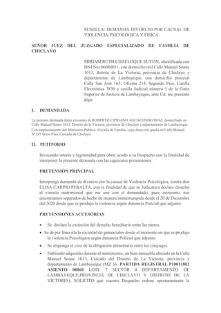 SUMILLA: DEMANDA DIVORCIO POR CAUSAL DE
VIOLENCIA PSICOLOGICA Y FISICA.
SEÑOR JUEZ DEL JUZGADO ESPECIALIZADO DE FAMILIA DE
CHICLAYO
MIRIAM RUTH CHAFLOQUE SUYON, identificada con
DNI Nro.06080011, con domicilio real Calle Manuel Soane
1013, distrito de La Victoria, provincia de Chiclayo y
departamento de Lambayeque, con domicilio procesal
Calle San José 165, Oficina 214, Segundo Piso, Casilla
Electrónica 3836 y casilla Judicial número 5 de la Corte
Superior de Justicia de Lambayeque, ante Ud. me presento
digo:
I. DEMANDADA
La presente demanda dirijo en contra de ROBERTO CIPRIANO AGUACONDO DIAZ, domiciliado en
Calle Manuel Soane 1013, Distrito de la Victoria, provincia de Chiclayo y departamento de Lambayeque.
Con emplazamiento del Ministerio Público, Fiscalía de Familia, cuya dirección queda en Calle Manuel
Nº115 Sexto Piso, Cercado de Chiclayo.
II. PETITORIO
Invocando interés y legitimidad para obrar acudo a su Despacho con la finalidad de
interponer la presente demanda con las siguientes pretensiones:
PRETENSIÓN PRINCIPAL
Interpongo demanda de divorcio por la causal de Violencia Psicológica, contra don
ELISA CARPIO PERALTA, con la finalidad de que su Judicatura declare disuelto
el vínculo matrimonial que me une con el demandado, pues asimismo, nos
encontramos separados de hecho de manera ininterrumpida desde el 20 de Diciembre
del 2020 desde que se produjo la violencia según denuncia Policial que adjunto.
PRETENSIONES ACCESORIAS
 Se declare la extinción del derecho hereditario entre las partes.
 Se dé por fenecida la sociedad de gananciales desde el momento en que se produjo
la violencia Psicológica según denuncia Policial que adjunto.
 Se disponga el cese de la obligación alimentaría entre los cónyuges.
 Habiendo adquirido durante el matrimonio, un bien inmueble ubicado en la Calle
Manuel Soane 1013, Cercado del Distrito de La Victoria, provincia y
departamento de Lambayeque (MZ 36 PARTIDA REGISTRAL P10011802
ASIENTO 00060 LOTE 7 SECTOR 4 DEPARTAMENTO DE
LAMBAYEQUE,PROVINCIA DE CHICLAYO Y DISTRITO DE LA
VICTORIA), SOLICITO que vuestro Despacho ordene oportunamente la
 