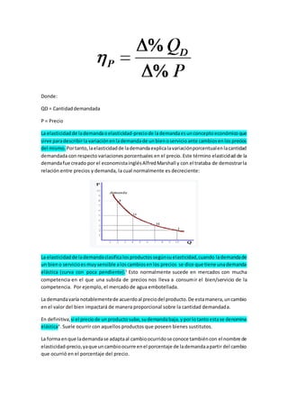 Donde:
QD = Cantidaddemandada
P = Precio
La elasticidadde lademandaoelasticidad-preciode lademandaesunconceptoeconómicoque
sirve paradescribirlavariaciónenlademandade unbienoservicioante cambiosenlosprecios
del mismo. Portanto,laelasticidadde lademandaexplicalavariaciónporcentualenlacantidad
demandada con respecto variaciones porcentuales en el precio. Este término elasticidad de la
demandafue creado por el economistainglésAlfredMarshall y con el trataba de demostrarla
relación entre precios y demanda, la cual normalmente es decreciente:
La elasticidadde lademandaclasificalosproductossegúnsuelasticidad,cuando lademandade
un bieno servicioesmuysensible aloscambiosenlos precios se dice que tiene unademanda
elástica (curva con poca pendiente).3
Esto normalmente sucede en mercados con mucha
competencia en el que una subida de precios nos lleva a consumir el bien/servicio de la
competencia. Por ejemplo, el mercado de agua embotellada.
La demandavaría notablementede acuerdoal preciodel producto.De estamanera,uncambio
en el valor del bien impactará de manera proporcional sobre la cantidad demandada.
En definitiva,si el preciode unproductosube,sudemandabaja,yporlotantoestase denomina
elástica4
. Suele ocurrir con aquellos productos que poseen bienes sustitutos.
La forma enque lademandase adaptaal cambioocurridose conoce tambiéncon el nombre de
elasticidad-precio,yaque uncambioocurre enel porcentaje de lademandaapartir del cambio
que ocurrió en el porcentaje del precio.
 