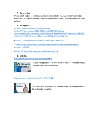 3. Conclusión.
Gracias a este trabajose pudoobservarque laselasticidadesnosproporcionanunamedida
cuantitativade lasensibilidadde lacantidaddemandadauofrecidaauncambioen algunaotra
variable.
4. Referencias.
1.- https://www.sdelsol.com/glosario/demanda-
elastica/#:~:text=Concepto%20de%20demanda%20el%C3%A1stica,-
Se%20trata%20de&text=Hablamos%20de%20elasticidad%20de%20la%20demanda%20o%20d
e%20elasticidad%2Dprecio,un%20producto%2C%20de%20su%20precio.
2.- https://economipedia.com/definiciones/demanda-elastica.html
3.- https://sites.google.com/site/economiaingenieriaindus/home/demanda-elastica-y-
demanda-inelastica
4.- https://enciclopediaeconomica.com/demanda-elastica/
5. Videos.
https://www.youtube.com/watch?v=SzWlnKYtE24
En este videopodemosobservarcomofuncionalademandaelásticay
tambiénvemosalgunosejemplos.
https://www.youtube.com/watch?v=nGFRnO4OQOA
Este corto videoexplicaque esycómofuncionalademandaelásticay
donde lapodemosaplicar.
 