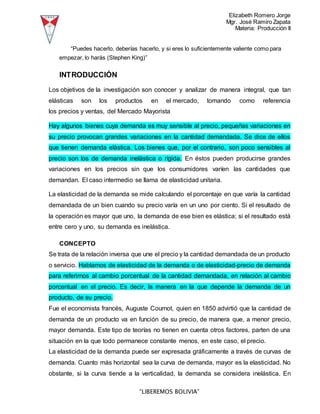 Elizabeth Romero Jorge
Mgr. José Ramiro Zapata
Materia: Producción II
“LIBEREMOS BOLIVIA”
“Puedes hacerlo, deberías hacerlo, y si eres lo suficientemente valiente como para
empezar, lo harás (Stephen King)”
INTRODUCCIÓN
Los objetivos de la investigación son conocer y analizar de manera integral, que tan
elásticas son los productos en el mercado, tomando como referencia
los precios y ventas, del Mercado Mayorista
Hay algunos bienes cuya demanda es muy sensible al precio, pequeñas variaciones en
su precio provocan grandes variaciones en la cantidad demandada. Se dice de ellos
que tienen demanda elástica. Los bienes que, por el contrario, son poco sensibles al
precio son los de demanda inelástica o rígida. En éstos pueden producirse grandes
variaciones en los precios sin que los consumidores varíen las cantidades que
demandan. El caso intermedio se llama de elasticidad unitaria.
La elasticidad de la demanda se mide calculando el porcentaje en que varía la cantidad
demandada de un bien cuando su precio varía en un uno por ciento. Si el resultado de
la operación es mayor que uno, la demanda de ese bien es elástica; si el resultado está
entre cero y uno, su demanda es inelástica.
CONCEPTO
Se trata de la relación inversa que une el precio y la cantidad demandada de un producto
o servicio. Hablamos de elasticidad de la demanda o de elasticidad-precio de demanda
para referirnos al cambio porcentual de la cantidad demandada, en relación al cambio
porcentual en el precio. Es decir, la manera en la que depende la demanda de un
producto, de su precio.
Fue el economista francés, Auguste Cournot, quien en 1850 advirtió que la cantidad de
demanda de un producto va en función de su precio, de manera que, a menor precio,
mayor demanda. Este tipo de teorías no tienen en cuenta otros factores, parten de una
situación en la que todo permanece constante menos, en este caso, el precio.
La elasticidad de la demanda puede ser expresada gráficamente a través de curvas de
demanda. Cuanto más horizontal sea la curva de demanda, mayor es la elasticidad. No
obstante, si la curva tiende a la verticalidad, la demanda se considera inelástica. En
 