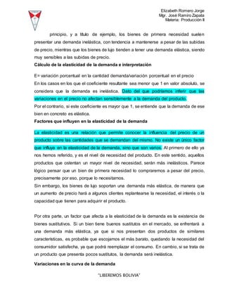 Elizabeth Romero Jorge
Mgr. José Ramiro Zapata
Materia: Producción II
“LIBEREMOS BOLIVIA”
principio, y a título de ejemplo, los bienes de primera necesidad suelen
presentar una demanda inelástica, con tendencia a mantenerse a pesar de las subidas
de precio, mientras que los bienes de lujo tienden a tener una demanda elástica, siendo
muy sensibles a las subidas de precio.
Cálculo de la elasticidad de la demanda e interpretación
E= variación porcentual en la cantidad demanda/variación porcentual en el precio
En los casos en los que el coeficiente resultante sea menor que 1 en valor absoluto, se
considera que la demanda es inelástica. Dato del que podríamos inferir que las
variaciones en el precio no afectan sensiblemente a la demanda del producto.
Por el contrario, si este coeficiente es mayor que 1, se entiende que la demanda de ese
bien en concreto es elástica.
Factores que influyen en la elasticidad de la demanda
La elasticidad es una relación que permite conocer la influencia del precio de un
producto sobre las cantidades que se demandan del mismo. No existe un único factor
que influya en la elasticidad de la demanda, sino que son varios. Al primero de ello ya
nos hemos referido, y es el nivel de necesidad del producto. En este sentido, aquellos
productos que ostentan un mayor nivel de necesidad, serán más inelásticos. Parece
lógico pensar que un bien de primera necesidad lo compraremos a pesar del precio,
precisamente por eso, porque lo necesitamos.
Sin embargo, los bienes de lujo soportan una demanda más elástica, de manera que
un aumento de precio hará a algunos clientes replantearse la necesidad, el interés o la
capacidad que tienen para adquirir el producto.
Por otra parte, un factor que afecta a la elasticidad de la demanda es la existencia de
bienes sustitutivos. Si un bien tiene buenos sustitutos en el mercado, se enfrentará a
una demanda más elástica, ya que si nos presentan dos productos de similares
características, es probable que escojamos el más barato, quedando la necesidad del
consumidor satisfecha, ya que podrá reemplazar el consumo. En cambio, si se trata de
un producto que presenta pocos sustitutos, la demanda será inelástica.
Variaciones en la curva de la demanda
 