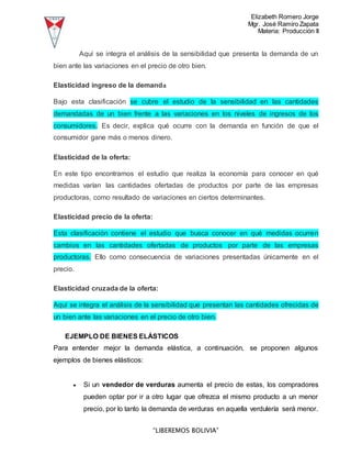Elizabeth Romero Jorge
Mgr. José Ramiro Zapata
Materia: Producción II
“LIBEREMOS BOLIVIA”
Aquí se integra el análisis de la sensibilidad que presenta la demanda de un
bien ante las variaciones en el precio de otro bien.
Elasticidad ingreso de la demanda
Bajo esta clasificación se cubre el estudio de la sensibilidad en las cantidades
demandadas de un bien frente a las variaciones en los niveles de ingresos de los
consumidores. Es decir, explica qué ocurre con la demanda en función de que el
consumidor gane más o menos dinero.
Elasticidad de la oferta:
En este tipo encontramos el estudio que realiza la economía para conocer en qué
medidas varían las cantidades ofertadas de productos por parte de las empresas
productoras, como resultado de variaciones en ciertos determinantes.
Elasticidad precio de la oferta:
Esta clasificación contiene el estudio que busca conocer en qué medidas ocurren
cambios en las cantidades ofertadas de productos por parte de las empresas
productoras. Ello como consecuencia de variaciones presentadas únicamente en el
precio.
Elasticidad cruzada de la oferta:
Aquí se integra el análisis de la sensibilidad que presentan las cantidades ofrecidas de
un bien ante las variaciones en el precio de otro bien.
EJEMPLO DE BIENES ELÁSTICOS
Para entender mejor la demanda elástica, a continuación, se proponen algunos
ejemplos de bienes elásticos:
 Si un vendedor de verduras aumenta el precio de estas, los compradores
pueden optar por ir a otro lugar que ofrezca el mismo producto a un menor
precio, por lo tanto la demanda de verduras en aquella verdulería será menor.
 