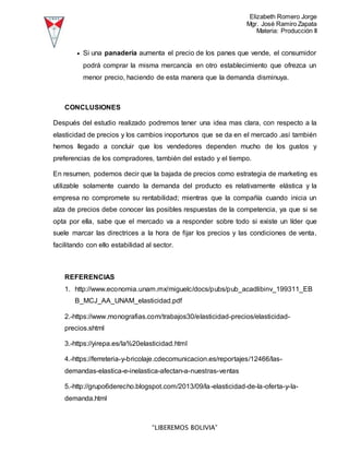 Elizabeth Romero Jorge
Mgr. José Ramiro Zapata
Materia: Producción II
“LIBEREMOS BOLIVIA”
 Si una panadería aumenta el precio de los panes que vende, el consumidor
podrá comprar la misma mercancía en otro establecimiento que ofrezca un
menor precio, haciendo de esta manera que la demanda disminuya.
CONCLUSIONES
Después del estudio realizado podremos tener una idea mas clara, con respecto a la
elasticidad de precios y los cambios inoportunos que se da en el mercado .así también
hemos llegado a concluir que los vendedores dependen mucho de los gustos y
preferencias de los compradores, también del estado y el tiempo.
En resumen, podemos decir que la bajada de precios como estrategia de marketing es
utilizable solamente cuando la demanda del producto es relativamente elástica y la
empresa no compromete su rentabilidad; mientras que la compañía cuando inicia un
alza de precios debe conocer las posibles respuestas de la competencia, ya que si se
opta por ella, sabe que el mercado va a responder sobre todo si existe un líder que
suele marcar las directrices a la hora de fijar los precios y las condiciones de venta,
facilitando con ello estabilidad al sector.
REFERENCIAS
1. http://www.economia.unam.mx/miguelc/docs/pubs/pub_acadlibinv_199311_EB
B_MCJ_AA_UNAM_elasticidad.pdf
2.-https://www.monografias.com/trabajos30/elasticidad-precios/elasticidad-
precios.shtml
3.-https://yirepa.es/la%20elasticidad.html
4.-https://ferreteria-y-bricolaje.cdecomunicacion.es/reportajes/12466/las-
demandas-elastica-e-inelastica-afectan-a-nuestras-ventas
5.-http://grupo6derecho.blogspot.com/2013/09/la-elasticidad-de-la-oferta-y-la-
demanda.html
 