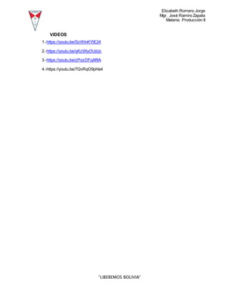 Elizabeth Romero Jorge
Mgr. José Ramiro Zapata
Materia: Producción II
“LIBEREMOS BOLIVIA”
VIDEOS
1.-https://youtu.be/SzWlnKYtE24
2.-https://youtu.be/qKz9XyOUdJc
3.-https://youtu.be/zPozOFqAf9A
4.-https://youtu.be/7QvRqO9pHa4
 