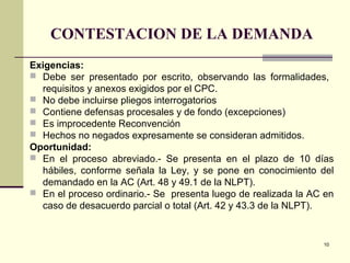 10
CONTESTACION DE LA DEMANDA
Exigencias:
 Debe ser presentado por escrito, observando las formalidades,
requisitos y anexos exigidos por el CPC.
 No debe incluirse pliegos interrogatorios
 Contiene defensas procesales y de fondo (excepciones)
 Es improcedente Reconvención
 Hechos no negados expresamente se consideran admitidos.
Oportunidad:
 En el proceso abreviado.- Se presenta en el plazo de 10 días
hábiles, conforme señala la Ley, y se pone en conocimiento del
demandado en la AC (Art. 48 y 49.1 de la NLPT).
 En el proceso ordinario.- Se presenta luego de realizada la AC en
caso de desacuerdo parcial o total (Art. 42 y 43.3 de la NLPT).
 