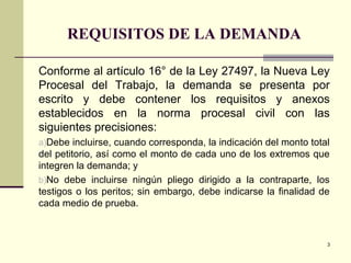 REQUISITOS DE LA DEMANDA
Conforme al artículo 16° de la Ley 27497, la Nueva Ley
Procesal del Trabajo, la demanda se presenta por
escrito y debe contener los requisitos y anexos
establecidos en la norma procesal civil con las
siguientes precisiones:
a)Debe incluirse, cuando corresponda, la indicación del monto total
del petitorio, así como el monto de cada uno de los extremos que
integren la demanda; y
b)No debe incluirse ningún pliego dirigido a la contraparte, los
testigos o los peritos; sin embargo, debe indicarse la finalidad de
cada medio de prueba.
3
 