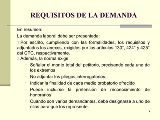 REQUISITOS DE LA DEMANDA
En resumen:
La demanda laboral debe ser presentada:
1.Por escrito, cumpliendo con las formalidades, los requisitos y
adjuntados los anexos, exigidos por los artículos 130°, 424° y 425°
del CPC, respectivamente.
2.Además, la norma exige:
• Señalar el monto total del petitorio, precisando cada uno de
los extremos
• No adjuntar los pliegos interrogatorios
• Indicar la finalidad de cada medio probatorio ofrecido
• Puede incluirse la pretensión de reconocimiento de
honorarios
• Cuando son varios demandantes, debe designarse a uno de
ellos para que los represente.
4
 