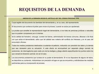 REQUISITOS DE LA DEMANDA
6
ANEXOS DE LA DEMANDA SEGÚN EL ARTÍCULO 425° DEL CÓDIGO PROCESAL CIVIL
1 Copia legible del documento de identidad del demandante y, en su caso, del representante.
2 El documento que contiene el poder para iniciar el proceso, cuando se actúe por apoderado.
3 La prueba que acredite la representación legal del demandante, si se trata de personas jurídicas o naturales
que no pueden comparecer por sí mismas.
4 de la calidad de heredero, cónyuge, curador de bienes, administrador de bienes comunes, albacea o de título
con que actúe el demandante, salvo que tal calidad sea materia del conflicto de intereses y en el caso del
procurador oficioso.
5 Todos los medios probatorios destinados a sustentar el petitorio, indicando con precisión los datos y lo demás
que sea necesario para su actuación. A este efecto se acompañará por separado pliego cerrado de
posiciones, de interrogatorios para cada uno de los testigos y pliego abierto especificando los puntos sobre los
que versará el dictamen pericial, de ser el caso.
6 Los documentos probatorios que tuviese en su poder el demandante. Si no se dispusiera de alguno de éstos,
se describirá su contenido, indicándose con precisión el lugar en que se encuentra y solicitándose las medidas
pertinentes para su incorporación al proceso.
 