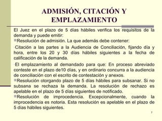 7
ADMISIÓN, CITACIÓN Y
EMPLAZAMIENTO
El Juez en el plazo de 5 días hábiles verifica los requisitos de la
demanda y puede emitir:
Resolución de admisión. La que además debe contener:
-Citación a las partes a la Audiencia de Conciliación, fijando día y
hora, entre los 20 y 30 días hábiles siguientes a la fecha de
calificación de la demanda.
-El emplazamiento al demandado para que: En proceso abreviado
conteste en el plazo de10 días, y en ordinario concurra a la audiencia
de conciliación con el escrito de contestación y anexos.
Resolución otorgando plazo de 5 días hábiles para subsanar. Si no
subsana se rechaza la demanda. La resolución de rechazo es
apelable en el plazo de 5 días siguientes de notificado.
Resolución de improcedencia. Excepcionalmente, cuando la
improcedencia es notoria. Esta resolución es apelable en el plazo de
5 días hábiles siguientes.
 