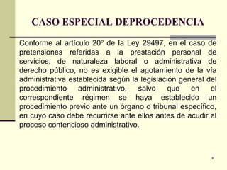 8
CASO ESPECIAL DEPROCEDENCIA
Conforme al artículo 20º de la Ley 29497, en el caso de
pretensiones referidas a la prestación personal de
servicios, de naturaleza laboral o administrativa de
derecho público, no es exigible el agotamiento de la vía
administrativa establecida según la legislación general del
procedimiento administrativo, salvo que en el
correspondiente régimen se haya establecido un
procedimiento previo ante un órgano o tribunal específico,
en cuyo caso debe recurrirse ante ellos antes de acudir al
proceso contencioso administrativo.
 
