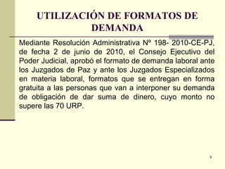 9
UTILIZACIÓN DE FORMATOS DE
DEMANDA
Mediante Resolución Administrativa Nº 198- 2010-CE-PJ,
de fecha 2 de junio de 2010, el Consejo Ejecutivo del
Poder Judicial, aprobó el formato de demanda laboral ante
los Juzgados de Paz y ante los Juzgados Especializados
en materia laboral, formatos que se entregan en forma
gratuita a las personas que van a interponer su demanda
de obligación de dar suma de dinero, cuyo monto no
supere las 70 URP.
 
