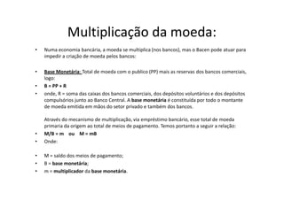 Multiplicação da moeda:
•   Numa economia bancária, a moeda se multiplica (nos bancos), mas o Bacen pode atuar para
    impedir a criação de moeda pelos bancos:

•   Base Monetária: Total de moeda com o publico (PP) mais as reservas dos bancos comerciais,
    logo:
•   B = PP + R
•   onde, R = soma das caixas dos bancos comerciais, dos depósitos voluntários e dos depósitos
    compulsórios junto ao Banco Central. A base monetária é constituída por todo o montante
    de moeda emitida em mãos do setor privado e também dos bancos.

    Através do mecanismo de multiplicação, via empréstimo bancário, esse total de moeda
    primaria da origem ao total de meios de pagamento. Temos portanto a seguir a relação:
•   M/B = m ou M = mB
•   Onde:

•   M = saldo dos meios de pagamento;
•   B = base monetária;
•   m = multiplicador da base monetária.
 