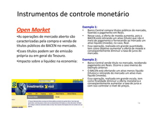 Instrumentos de controle monetário
                                         Exemplo 1:
Open Market                              •   Banco Central compra títulos públicos do mercado,
                                             fazendo o pagamento em Reais.
•As operações de mercado aberto são      •   Nesse caso, a oferta de moeda aumenta, pois o
                                             BACEN está retirando um ativo (título) que não é
caracterizadas pela compra e venda de        meio de pagamento e fornecendo ao mercado um
                                             ativo líquido (moeda), no caso, Real.
títulos públicos do BACEN no mercado.    •   Essa operação, realizada em grande quantidade,
                                             tem como objetivo aumentar a oferta de moeda e
•Esses títulos podem ser de emissão          conseqüentemente diminuir a taxa de juros do
                                             mercado.
própria ou em geral do Tesouro.
                                         Exemplo 2:
•impacto sobre a liquidez na economia:   •   Banco Central vende título no mercado, recebendo
                                             pagamento em Reais. Ocorre o caso inverso do
                                             exemplo anterior.
                                         •   O BACEN está ofertando um ativo menos líquido
                                             (títulos) e retirando do mercado um ativo mais
                                             líquido (moeda).
                                         •   Essa operação, realizada em grande escala, tem
                                             como finalidade diminuir a oferta monetária e
                                             conseqüentemente aumentar a taxa de juros e
                                             com isso controlar o nível de preços.




                                                                                      14
 