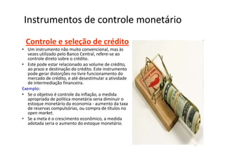 Instrumentos de controle monetário
 Controle e seleção de crédito
• Um instrumento não muito convencional, mas às
   vezes utilizado pelo Banco Central, refere-se ao
   controle direto sobre o crédito.
• Este pode estar relacionado ao volume de crédito,
   ao prazo e destinação do crédito. Este instrumento
   pode gerar distorções no livre funcionamento do
   mercado de crédito, e até desestimular a atividade
   de intermediação financeira.
Exemplo:
• Se o objetivo é controle da inflação, a medida
   apropriada de política monetária seria diminuir o
   estoque monetário da economia - aumento da taxa
   de reservas compulsórias, ou compra de títulos no
   open market.
• Se a meta é o crescimento econômico, a medida
   adotada seria o aumento do estoque monetário.



                                                        17
 