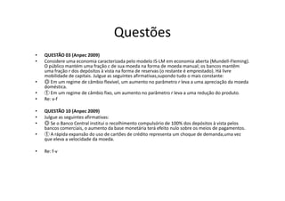 Questões
•   QUESTÃO 03 (Anpec 2009)
•   Considere uma economia caracterizada pelo modelo IS-LM em economia aberta (Mundell-Fleming).
    O público mantém uma fração c de sua moeda na forma de moeda manual; os bancos mantêm
    uma fração r dos depósitos à vista na forma de reservas (o restante é emprestado). Há livre
    mobilidade de capitais. Julgue as seguintes afirmativas,supondo tudo o mais constante:
•   Ⓞ Em um regime de câmbio flexível, um aumento no parâmetro r leva a uma apreciação da moeda
    doméstica.
•   ① Em um regime de câmbio fixo, um aumento no parâmetro r leva a uma redução do produto.
•   Re: v-f

•   QUESTÃO 10 (Anpec 2009)
•   Julgue as seguintes afirmativas:
•   Ⓞ Se o Banco Central institui o recolhimento compulsório de 100% dos depósitos à vista pelos
    bancos comerciais, o aumento da base monetária terá efeito nulo sobre os meios de pagamentos.
•   ① A rápida expansão do uso de cartões de crédito representa um choque de demanda,uma vez
    que eleva a velocidade da moeda.

•   Re: f-v
 