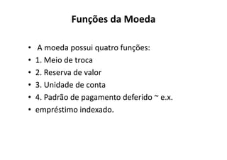 Funções da Moeda

•   A moeda possui quatro funções:
•   1. Meio de troca
•   2. Reserva de valor
•   3. Unidade de conta
•   4. Padrão de pagamento deferido ~ e.x.
•   empréstimo indexado.
 