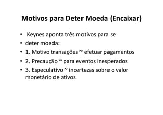 Motivos para Deter Moeda (Encaixar)
•   Keynes aponta três motivos para se
•   deter moeda:
•   1. Motivo transações ~ efetuar pagamentos
•   2. Precaução ~ para eventos inesperados
•   3. Especulativo ~ incertezas sobre o valor
    monetário de ativos
 