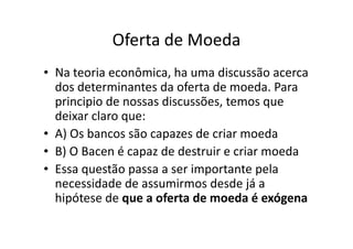 Oferta de Moeda
• Na teoria econômica, ha uma discussão acerca
  dos determinantes da oferta de moeda. Para
  principio de nossas discussões, temos que
  deixar claro que:
• A) Os bancos são capazes de criar moeda
• B) O Bacen é capaz de destruir e criar moeda
• Essa questão passa a ser importante pela
  necessidade de assumirmos desde já a
  hipótese de que a oferta de moeda é exógena
 