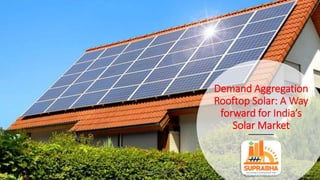 Demand Aggregation
Rooftop Solar: A Way
forward for India’s
Solar Market
www.suprabha.org
 
