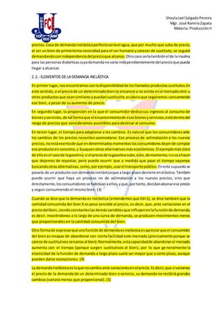 SheylaJael SalgadoPereira
Mgr. José RamiroZapata
Materia: ProducciónII
precios.Casode demandainelásticaperfectaseríael agua,que por mucho que suba de precio,
al ser un bien de primerísima necesidad para el ser humano y carecer de sustituto, se seguirá
demandandoconindependenciadelprecioque alcance. Otrocasoseríatambiénelde lainsulina
para las personasdiabéticascuyademandanovaría independientementedel precioque pueda
llegar a alcanzar.
2.2.- ELEMENTOS DE LA DEMANDA INELÁSTICA
En primerlugar, nosencontramosconladisponibilidadde losllamadosproductossustitutos.En
este sentido,si el preciode un determinadobiense encarece yno existe enel mercadootro u
otros productosque seansimilaresypuedansustituirle,esobvioque seguiremos consumiendo
ese bien, a pesar de su aumento de precio.
En segundo lugar, la proporción en la que el consumidor dedica sus ingresos al consumo de
bienesyservicios,de tal formaque elencarecimientode esosbienesyservicios,estádentrodel
rango de precios que consideramos asumibles para destinar al consumo.
En tercer lugar, el tiempo para adaptarse a los cambios. Es natural que los consumidoresante
los cambios de los precios necesitenacomodarse. Ese proceso de aclimatación a los nuevos
precios,noestáexentode que endeterminadosmomentoslosconsumidoresdejende comprar
ese productoen concreto,y busquenotrosalternativosmáseconómicos.El ejemplomásclaro
de elloesel casode lagasolina:si el preciode lagasolinasube,esto,demomento,novaahacer
que dejemos de repostar, pero puede ocurrir que a medida que pase el tiempo vayamos
buscandootrasalternativas, como, porejemplo,usarel transportepúblico. Eneste supuestose
pasaría de un producto con demandainelásticaque alargo plazo deviene enelástica.También
puede ocurrir que haya un proceso no de aclimatación a los nuevos precios, sino que
directamente,losconsumidoresse habitúanaellos,yque,portanto,decidanabonarese precio
y seguir consumiendo el mismo bien. (3)
Cuando se dice que la demanda es inelástica (entendemos que Ed<1), se dice también que la
cantidad consumida del bien X es poco sensible al precio, es decir, que,ante variaciones en el
preciodel bien,siendoconstanteslasdemásvariablesque influyenenlafunciónde demanda,
es decir, moviéndonos a lo largo de una curva de demanda, se producen movimientos menos
que proporcionales en la cantidad consumida del bien.
Otra formade expresarqueunafunciónde demandaesinelásticaesapreciarqueel consumidor
del bien es incapaz de abandonar con cierta facilidad este mercado (precisamente porque se
carece de sustitutivoscercanosal bien).Normalmente,estacapacidadde abandonarel mercado
aumenta con el tiempo (porque surgen sustitutivos al bien), por lo que generalmente la
elasticidad de la función de demanda a largo plazo suele ser mayor que a corto plazo, aunque
pueden darse excepciones. (4)
La demandainelásticaeslaquenocambiaante variacionesenelprecio.Esdecir,que sivariamos
el precio de la demanda de un determinado bien o servicio, su demanda no recibirá grandes
cambios (variará menos que proporcional). (5)
 
