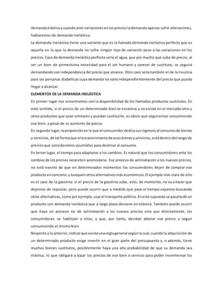 demandaelásticaycuandoante variaciones enlosprecios la demanda apenas sufre alteraciones,
hablaremos de demanda inelástica.
La demanda inelástica tiene una variante que es la llamada demanda inelástica perfecta que es
aquella en la que la demanda no sufre ningún tipo de variación pese a las variaciones en los
precios. Casode demandainelásticaperfecta sería el agua, que por mucho que suba de precio, al
ser un bien de primerísima necesidad para el ser humano y carecer de sustituto, se seguirá
demandando conindependenciadel precio que alcance. Otro caso sería también el de la insulina
para las personas diabéticas cuya demanda no varía independientemente del precio que pueda
llegar a alcanzar.
ELEMENTOS DE LA DEMANDA INELÁSTICA
En primer lugar nos encontramos con la disponibilidad de los llamados productos sustitutos. En
este sentido, si el precio de un determinado bien se encarece y no existe en el mercado otro u
otros productos que sean similares y puedan sustituirle, es obvio que seguiremos consumiendo
ese bien, a pesar de su aumento de precio.
En segundo lugar, laproporción enla que el consumidordedicasusingresos al consumode bienes
y servicios, de tal formaque el encarecimiento de esosbienesyservicios, estádentrodelrango de
precios que consideramos asumibles para destinar al consumo.
En tercerlugar, el tiempopara adaptarse a los cambios. Es natural que los consumidores ante los
cambiosde losprecios necesiten acomodarse. Ese proceso de aclimatación a los nuevos precios,
no está exento de que en determinados momentos los consumidores dejen de comprar ese
productoenconcreto, y busquen otrosalternativos máseconómicos. El ejemplo más claro de ello
es el caso de la gasolina: si el precio de la gasolina sube, esto, de momento, no va a hacer que
dejemos de repostar, pero puede ocurrir que a medida que pase el tiempo vayamos buscando
otras alternativas, comoporejemplo, usarel transporte público. Eneste supuestose pasaríade un
producto con demanda inelástica que a largo plazo deviene en elástica. También puede ocurrir
que haya un proceso no de aclimatación a los nuevos precios sino que directamente, los
consumidores se habitúan a ellos, y que, por tanto, decidan abonar ese precio y seguir
consumiendo el mismo bien.
Respectoa loanterior, indicarque existeunareglageneral segúnlacual, cuandola adquisición de
un determinado producto exige invertir en el gran parte del presupuesto y, o además, tiene
muchos bienes sustitutos, posiblemente haya una alta probabilidad de que su demanda sea
elástica, lo que obligará a bajar los precios de ese bien o servicio para poder incrementar los
 