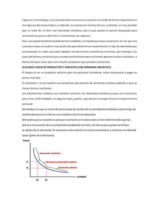 ingresos;sinembargo, si el costodel bienoservicioencuestión noincide de formaimportante en
losingresos del consumidory, o además, nocuentacon muchos bienes sustitutos, es muy posible
que se trate de un bien con demanda inelástica, por lo que queda el camino despejado para
aumentar los precios del bien e incrementar los ingresos.
Esto, que aparentemente puede parecerevidente, noimpide que haya situaciones en las que sea
necesariohacerun análisis más profundo para determinar exactamente el tipo de demanda que
corresponde en cada caso para adoptar las decisiones económicas correctas, por ejemplo, los
casos de bienes yservicios que cuestanmuchodineroperonotienenapenas muchos sustitutos, o
bienes de poco valor pero con muchos productos que pueden sustituirles.
ALGUNOS CASOS DE PRODUCTOS Y SERVICIOS CON DEMANDA INELÁSTICA
El tabaco al ser un producto adictivo para las personas fumadoras, están dispuestas a pagar un
precio más alto.
El chocolate o la sal también son productos típicamente de demanda inelástica debido a que no
tienen bienes sustitutos.
Los tratamientos médicos son también servicios con demanda inelástica ya que son necesarios
para curar enfermedades, enalgunoscasos, graves, que ponen en juego incluso la supervivencia
personal.
Demandaenla que la razóndel porcentaje de cambiode lacantidaddemandadaal porcentaje de
cambiodel precioesinferioralaunidaden términosabsolutos.
Demandaque se caracteriza porque la variaciónenel preciode un biendeterminadoapenas
afectaa lavariación de la cantidaddemandadade ese bien,de formaque quedamanifiesta
la rigidezde sudemanda.Enocasionesesta relación esinclusoinexistente,yentoncesse hablade
total rigidezde lademanda.
 