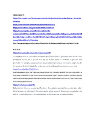 4BIBLIOGRAFIA
https://sites.google.com/site/economiaingenieriaindus/home/demanda-elastica-y-demanda-
inelastica
https://enciclopediaeconomica.com/demanda-inelastica/
https://www.sdelsol.com/glosario/demanda-inelastica/
https://economipedia.com/definiciones/demanda-
inelastica.html#:~:text=La%20demanda%20inel%C3%A1stica%20es%20aquella,un%20cambio%2
0en%20el%20precio.&text=As%C3%AD%2C%20por%20ejemplo%2C%20si%20el,que%20la%20de
manda%20es%20inel%C3%A1stica.
http://www.rankia.com/informacion/elasticidad-de-la-demanda (Descargado feb-03-2014)
5 VIDEOS
https://www.youtube.com/watch?v=cGiwmU0prxM
Cuandohablamos de elasticidad también existen versiones en su aplicación, como puede ser la
elasticidad cruzada, en la que se mide de qué manera afecta la subida de un precio a otro
producto. Por ejemplo, ¿qué pasaría con las ventas de impresoras, si aumentaran los precios de
los cartuchos de tinta? Bajarán las ventas o se mantendrán y aplicaremos estos aumentos.
https://youtu.be/AqnC72LGI7U?t=1
Qué buenaexplicaciónmásclaroque el aguano hay,los ejemplostambiénsonmuyentendibles,a
lo que he entendido es que cuanto más indispensable para la vida sea un bien o servicio tendrá
demandainelásticaoperfectamenteinelástica,mientrasmenosnecesariosseanparalavidaserán
mas elásticos e inelásticos.
https://youtu.be/JAyzScgY4No
Cada vez más debemos conocer qué funciones del producto aprecia el consumidor para saber
cómo las valora y, sobre esta información, poder aplicar una serie de aspectos como qué precio
aplicar, en qué momento es interesante poder venderlo, en qué forma presentarlo
 