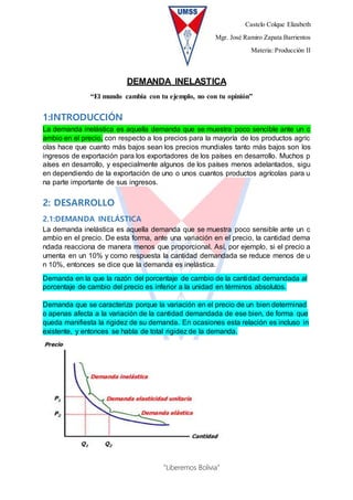 Castelo Colque Elizabeth
Mgr. José Ramiro Zapata Barrientos
Materia: Producción II
“Liberemos Bolivia”
DEMANDA INELASTICA
“El mundo cambia con tu ejemplo, no con tu opinión”
1:INTRODUCCIÓN
La demanda inelástica es aquella demanda que se muestra poco sencible ante un c
ambio en el precio, con respecto a los precios para la mayoría de los productos agríc
olas hace que cuanto más bajos sean los precios mundiales tanto más bajos son los
ingresos de exportación para los exportadores de los países en desarrollo. Muchos p
aíses en desarrollo, y especialmente algunos de los países menos adelantados, sigu
en dependiendo de la exportación de uno o unos cuantos productos agrícolas para u
na parte importante de sus ingresos.
2: DESARROLLO
2.1:DEMANDA INELÁSTICA
La demanda inelástica es aquella demanda que se muestra poco sensible ante un c
ambio en el precio. De esta forma, ante una variación en el precio, la cantidad dema
ndada reacciona de manera menos que proporcional. Así, por ejemplo, si el precio a
umenta en un 10% y como respuesta la cantidad demandada se reduce menos de u
n 10%, entonces se dice que la demanda es inelástica.
Demanda en la que la razón del porcentaje de cambio de la cantidad demandada al
porcentaje de cambio del precio es inferior a la unidad en términos absolutos.
Demanda que se caracteriza porque la variación en el precio de un bien determinad
o apenas afecta a la variación de la cantidad demandada de ese bien, de forma que
queda manifiesta la rigidez de su demanda. En ocasiones esta relación es incluso in
existente, y entonces se habla de total rigidez de la demanda.
 