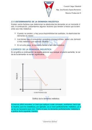 Castelo Colque Elizabeth
Mgr. José Ramiro Zapata Barrientos
Materia: Producción II
“Liberemos Bolivia”
2.1.1:DETERMINANTES DE LA DEMANDA INELÁSTICA
Existen varios factores que determinan la elasticidad de demanda en un momento d
ado. A continuación, presentamos algunos factores que tienden a hacer que la dem
anda sea más inelástica:
 Cuando no existen, o hay poca disponibilidad de sustitutos, la elasticidad de
demanda es menor.
 Los bienes que el consumidor considera imprescindibles, tienen una demand
a más inelástica (por ejemplo insulina).
 En el corto plazo, la demanda tiende a ser más inelástica.
2.2:RÁFICO DE LA DEMANDA INELÁSTICA
En el gráfico a continuación se puede apreciar que aunque el precio aumenta, la caí
da de la demanda no es tan significativa.
Gráfico de la demanda inelástica.
Si bien es difícil encontrar un bien que aplique a este concepto, podríamos decir que
la insulina para los diabéticos, por ejemplo, es un bien perfectamente inelástico, ya q
ue les es necesario para vivir. Dicho el caso, la demanda perfectamente inelástica s
e grafica de la siguiente manera:
 