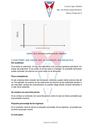 Castelo Colque Elizabeth
Mgr. José Ramiro Zapata Barrientos
Materia: Producción II
“Liberemos Bolivia”
Gráfico de la demanda perfectamente inelástica
2.3:FACTORES QUE HACEN QUE LA DEMANDA SEA INELÁSTICA
Sin sustitutos
Si se tiene un automóvil, no hay otra alternativa sino comprar gasolina para llenar el t
anque del automóvil. Si se confía en el tren para ir a trabajar, la compañía ferroviaria
puede aumentar los precios con poca caída en la demanda.
Poca competencia
Si una empresa tiene el poder del monopolio, entonces puede cobrar precios más alt
os. Por ejemplo, los precios en las estaciones de servicio de las autopistas tienden a
ser más altos, porque los consumidores no pueden elegir dónde comprar alimentos s
in salir de la autopista.
Se compra con poca frecuencia
Si se compra un producto con poca frecuencia (como la sal) es menos probable que
sea sensible al precio.
Pequeño porcentaje de los ingresos
Si un producto como la sal es un pequeño porcentaje de los ingresos, es posible que
el precio preocupe menos.
A corto plazo
 
