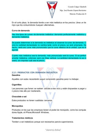Castelo Colque Elizabeth
Mgr. José Ramiro Zapata Barrientos
Materia: Producción II
“Liberemos Bolivia”
En el corto plazo, la demanda tiende a ser más inelástica en los precios. Lleva un tie
mpo que los consumidores busquen alternativas.
Curva de demanda
Hay dos tipos de curvas de demanda inelástica: demanda perfectamente inelástica y
demanda inelástica.
Se puede determinar si la demanda es inelástica al observar la curva de demanda. C
omo la cantidad demandada no cambia tanto como el precio, se verá empinada. De
hecho, será una curva más pronunciada que la curva elástica de la unidad, que es di
agonal.
Cuanto más inelástica sea la demanda, más pronunciada será la curva. Si es perfect
amente inelástica, entonces será una línea vertical. La cantidad demandada no se m
overá, sin importar cuál sea el precio..
2.3.1: PRODUCTOS CON DEMANDA INELASTICA
Gasolina
Aquellos con autos necesitarán seguir comprando gasolina para ir a trabajar.
Cigarrillos
Las personas que fuman se vuelven adictas a ese vicio y están dispuestas a pagar u
n precio más alto por mantenerlo.
Chocolate o sal
Estos productos no tienen sustitutos cercanos.
Monopolios
Productos en los que las empresas tienen el poder de monopolio, como los computa
dores Apple, el iPhone,Microsoft Windows.
Tratamientos médicos
Tienden a ser inelásticos porque son necesarios para la supervivencia.
 