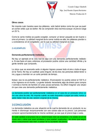 Castelo Colque Elizabeth
Mgr. José Ramiro Zapata Barrientos
Materia: Producción II
“Liberemos Bolivia”
Otros casos
No importa cuán baratos sean los plátanos, solo habrá tantos como los que se pued
an comer antes que se dañen. No se comprarán diez racimos aunque el precio caiga
un 25 %.
Como la carne molida se puede congelar, comprar un tercer paquete es tan bueno c
omo el primero. La utilidad marginal de la carne molida es alta; los plátanos pierden s
u consistencia en el congelador, por lo que su utilidad marginal es baja.
2.4:EJEMPLOS
Demanda perfectamente inelástica
No hay un ejemplo en la vida real de algo con una demanda perfectamente inelástic
a. Si ese fuera el caso, entonces el proveedor podría cobrar una cantidad infinita y la
gente tendría que comprarlo.
Lo único que se acercaría sería si alguien lograra poseer todo el aire o toda el agua
en la Tierra. No hay un sustituto para ninguno de los dos; las personas deben tener a
ire y agua o morirían en un corto período de tiempo.
Incluso eso no es perfectamente inelástico. El proveedor no podría cobrar el 100 % d
e los ingresos en el mundo. La gente todavía necesitaría algo de dinero para compra
r comida o moriría de hambre en unas pocas semanas. Es difícil imaginar una situaci
ón que cree una demanda perfectamente inelástica.
La demanda podría ser perfectamente inelástica en el caso de un producto único co
mo una obra de arte. No importa cuánto se esté dispuesto a pagar por esta, nunca p
uede haber más de una versión original de la misma.
3:CONCLUSIÓN
La demanda inelastica es una situación en la cual la demanda de un producto no au
menta ni disminuye reciprocamente con una caidao alza en su precio. Las personas
compran aprocimandamente la misma cantidad, ya sea que el precio baje o suba.
En este sentido si el precio de un determinado bien se encarece y no existe en el me
rcado otro u otros que sean similares y que puedan sustituirles , es obvio que seguir
emos consumiendo ese bien, a pesar de su aumento de precio.
 
