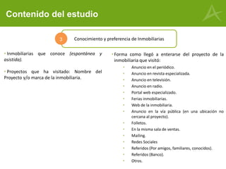 Contenido del estudio
• Inmobiliarias que conoce (espontánea y
asistida).
• Proyectos que ha visitado: Nombre del
Proyecto y/o marca de la inmobiliaria.
Conocimiento y preferencia de Inmobiliarias3
•Forma como llegó a enterarse del proyecto de la
inmobiliaria que visitó:
• Anuncio en el periódico.
• Anuncio en revista especializada.
• Anuncio en televisión.
• Anuncio en radio.
• Portal web especializado.
• Ferias inmobiliarias.
• Web de la inmobiliaria.
• Anuncio en la vía pública (en una ubicación no
cercana al proyecto).
• Folletos.
• En la misma sala de ventas.
• Mailing.
• Redes Sociales
• Referidos (Por amigos, familiares, conocidos).
• Referidos (Banco).
• Otros.
 