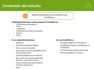 Contenido del estudio
• En un departamento/casa:
• Seguridad.
• Accesible a transporte público.
• Cerca a zonas comerciales.
• Que cuente con vista s agradables (zonas
verdes, playa, otros).
• Vivienda amigable con el ambiente.
• Que cuente con espacios adicionales
(almacén / estacionamientos).
• Tipo de material que prima (Ladrillo,
concreto, drywall, etc.)
• Otros.
Atributos valorados en una vivienda y una
inmobiliaria
4
• En una inmobiliaria:
• Prestigio/Imagen de la inmobiliaria.
• Cantidad de proyectos realizados por la
inmobiliaria.
• Formas de financiamiento que ofrece.
• Buenos vendedores / asesores.
• Ranking general para evaluar proyectos inmobiliarios
• Características del proyecto
• Precio
• Inmobiliaria
• Institución que financia el proyecto
• Distrito
• Otros
 