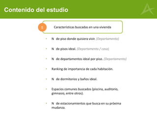 Contenido del estudio
• N de piso donde quisiera vivir. (Departamento)
• N de pisos ideal. (Departamento / casa)
• N de departamentos ideal por piso. (Departamento)
• Ranking de importancia de cada habitación.
• N de dormitorios y baños ideal.
• Espacios comunes buscados (piscina, auditorio,
gimnasio, entre otros).
• N de estacionamientos que busca en su próxima
mudanza.
Características buscadas en una vivienda5
 