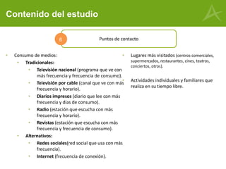 Contenido del estudio
Puntos de contacto6
• Consumo de medios:
• Tradicionales:
• Televisión nacional (programa que ve con
más frecuencia y frecuencia de consumo).
• Televisión por cable (canal que ve con más
frecuencia y horario).
• Diarios impresos (diario que lee con más
frecuencia y días de consumo).
• Radio (estación que escucha con más
frecuencia y horario).
• Revistas (estación que escucha con más
frecuencia y frecuencia de consumo).
• Alternativos:
• Redes sociales(red social que usa con más
frecuencia).
• Internet (frecuencia de conexión).
• Lugares más visitados (centros comerciales,
supermercados, restaurantes, cines, teatros,
conciertos, otros).
• Actividades individuales y familiares que
realiza en su tiempo libre.
 